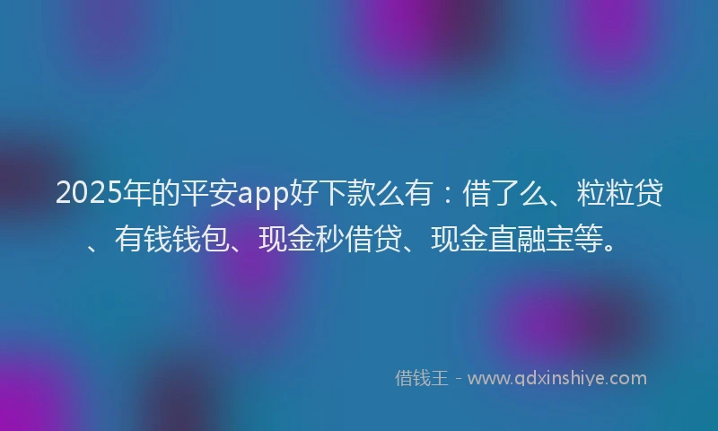 2025年的平安app好下款么有：借了么、粒粒贷、有钱钱包、现金秒借贷、现金直融宝等。