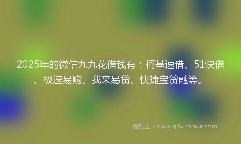 2025年的微信九九花借钱有：柯基速借、51快借、极速易购、我来易贷、快捷宝贷融等。