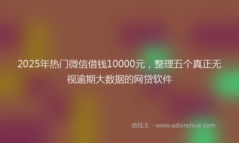 2025年热门微信借钱10000元，整理五个真正无视逾期大数据的网贷软件
