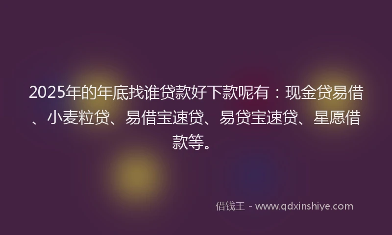 2025年的年底找谁贷款好下款呢有：现金贷易借、小麦粒贷、易借宝速贷、易贷宝速贷、星愿借款等。
