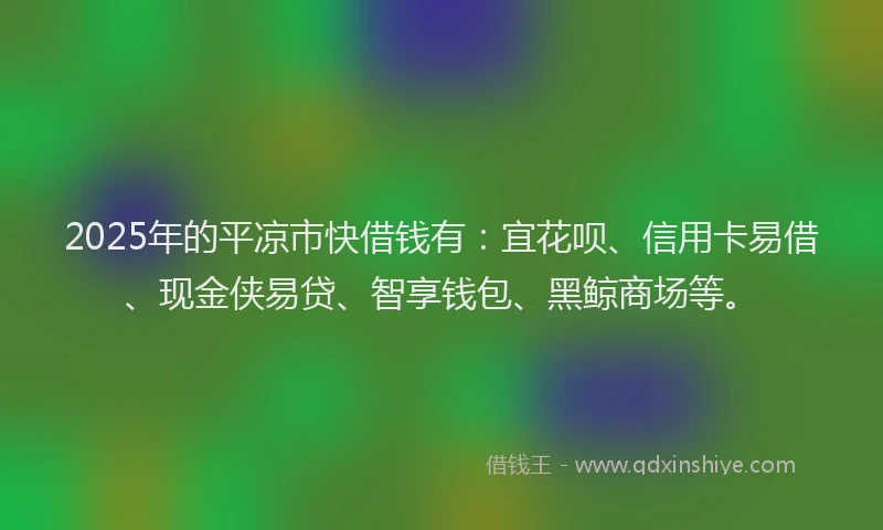 2025年的平凉市快借钱有：宜花呗、信用卡易借、现金侠易贷、智享钱包、黑鲸商场等。