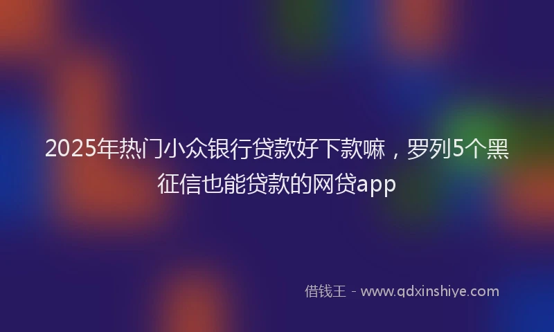 2025年热门小众银行贷款好下款嘛，罗列5个黑征信也能贷款的网贷app