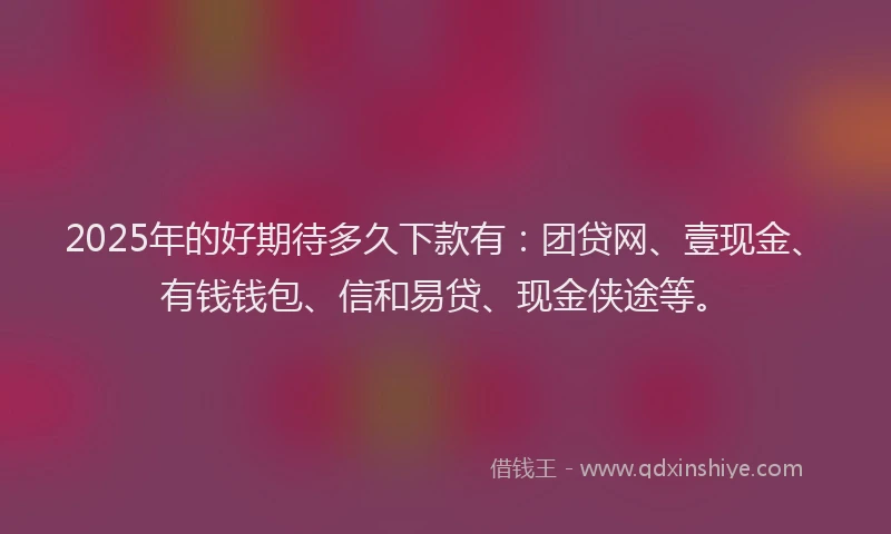 2025年的好期待多久下款有：团贷网、壹现金、有钱钱包、信和易贷、现金侠途等。