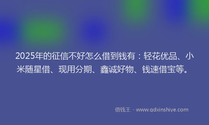 2025年的征信不好怎么借到钱有：轻花优品、小米随星借、现用分期、鑫诚好物、钱速借宝等。