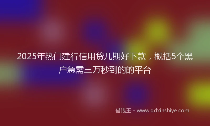 2025年热门建行信用贷几期好下款，概括5个黑户急需三万秒到的的平台