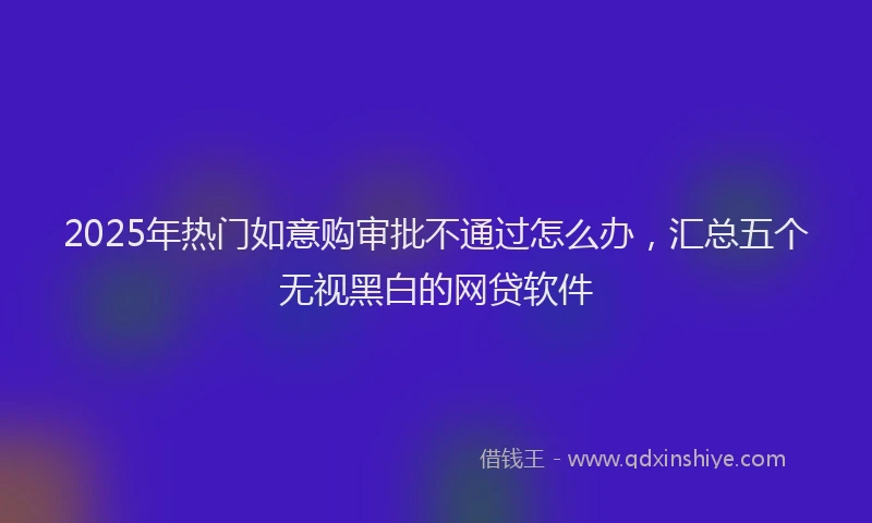 2025年热门如意购审批不通过怎么办，汇总五个无视黑白的网贷软件