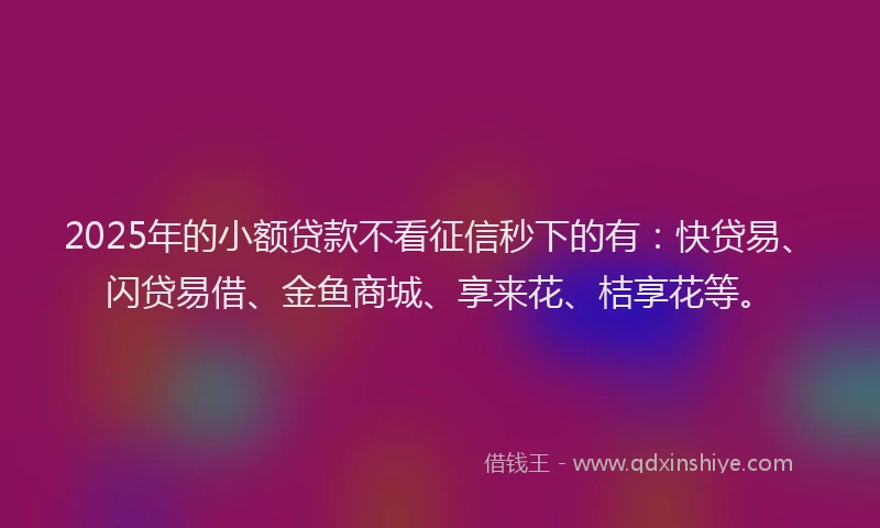 2025年的小额贷款不看征信秒下的有：快贷易、闪贷易借、金鱼商城、享来花、桔享花等。