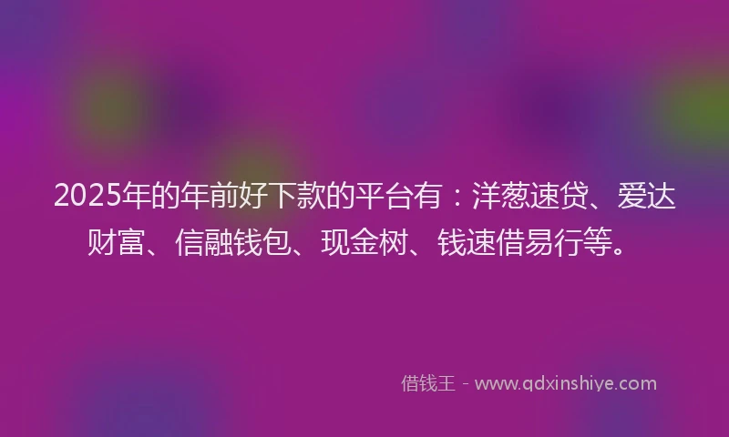 2025年的年前好下款的平台有：洋葱速贷、爱达财富、信融钱包、现金树、钱速借易行等。