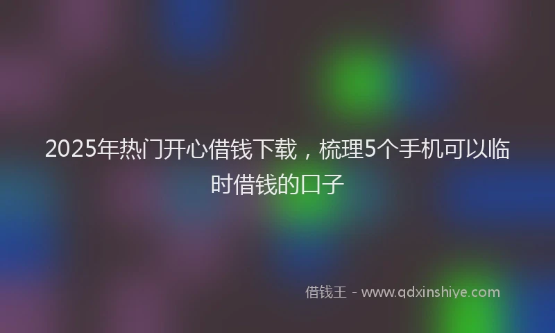 2025年热门开心借钱下载，梳理5个手机可以临时借钱的口子