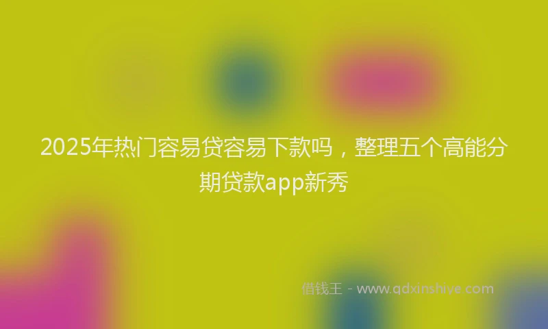 2025年热门容易贷容易下款吗，整理五个高能分期贷款app新秀