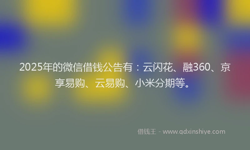 2025年的微信借钱公告有：云闪花、融360、京享易购、云易购、小米分期等。