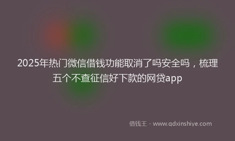 2025年热门微信借钱功能取消了吗安全吗，梳理五个不查征信好下款的网贷app