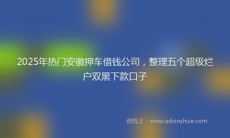 2025年热门安徽押车借钱公司，整理五个超级烂户双黑下款口子