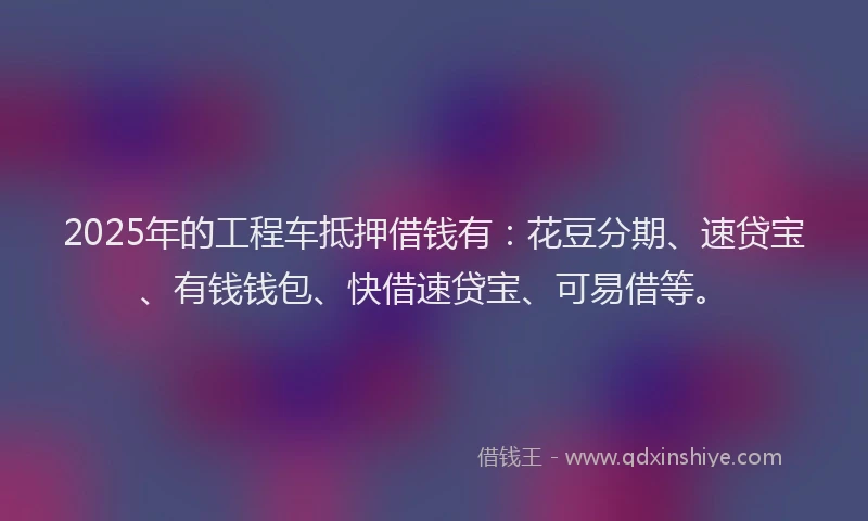 2025年的工程车抵押借钱有：花豆分期、速贷宝、有钱钱包、快借速贷宝、可易借等。