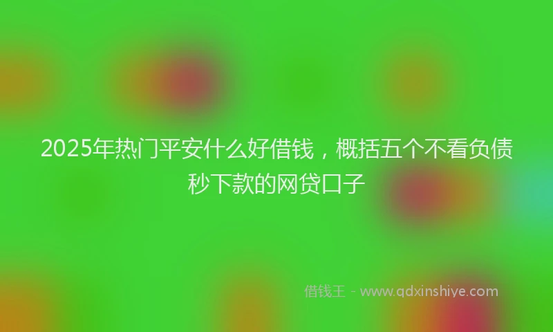 2025年热门平安什么好借钱，概括五个不看负债秒下款的网贷口子