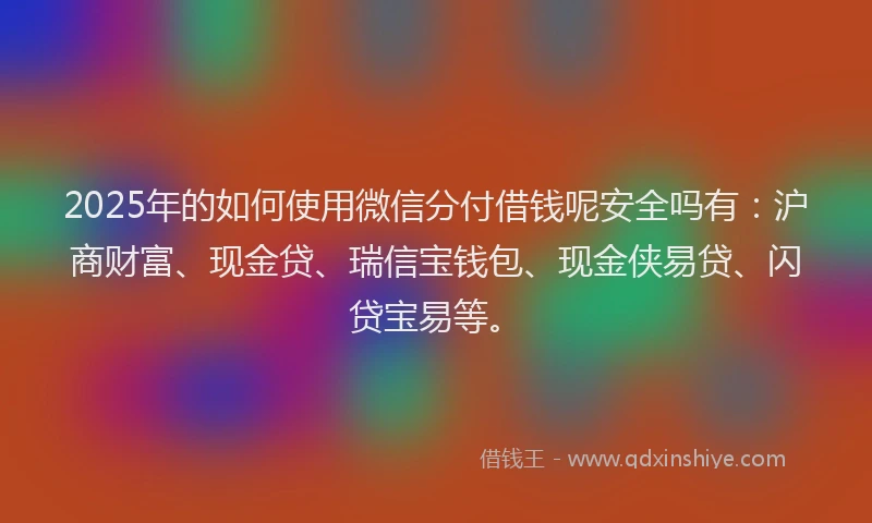 2025年的如何使用微信分付借钱呢安全吗有：沪商财富、现金贷、瑞信宝钱包、现金侠易贷、闪贷宝易等。