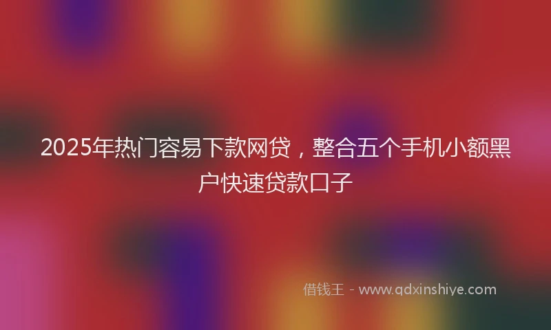 2025年热门容易下款网贷，整合五个手机小额黑户快速贷款口子