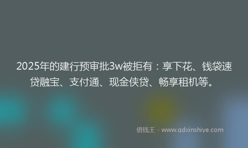 2025年的建行预审批3w被拒有：享下花、钱袋速贷融宝、支付通、现金侠贷、畅享租机等。