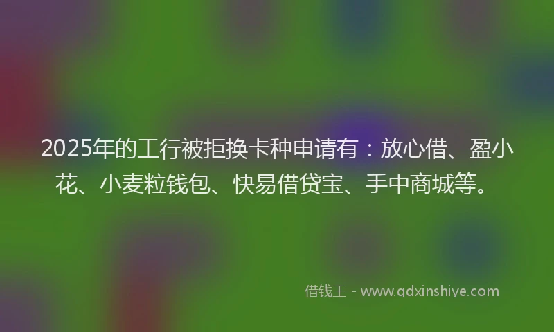2025年的工行被拒换卡种申请有：放心借、盈小花、小麦粒钱包、快易借贷宝、手中商城等。