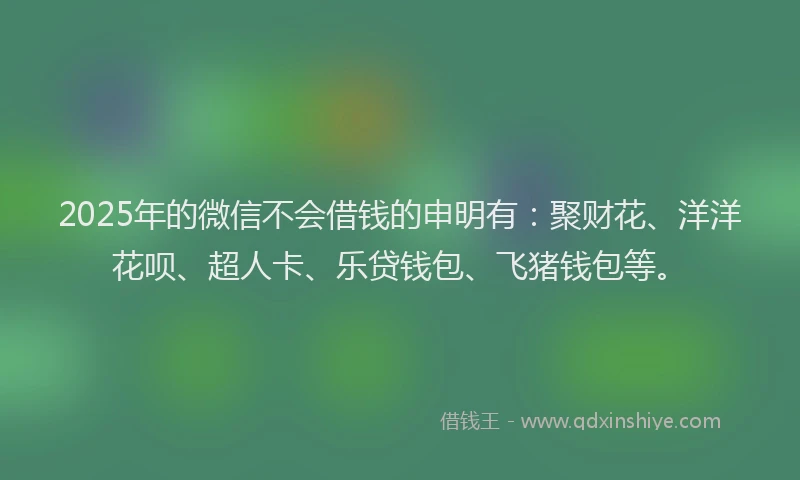 2025年的微信不会借钱的申明有：聚财花、洋洋花呗、超人卡、乐贷钱包、飞猪钱包等。