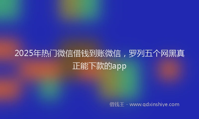 2025年热门微信借钱到账微信，罗列五个网黑真正能下款的app