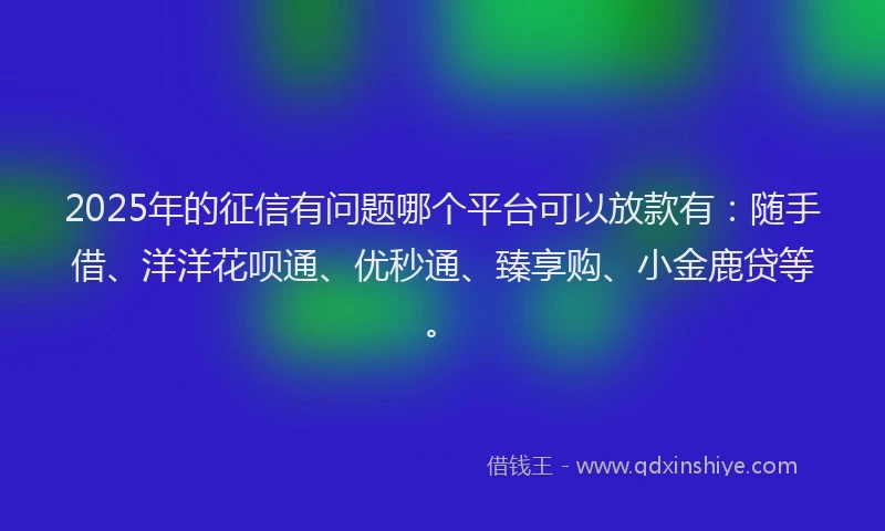 2025年的征信有问题哪个平台可以放款有：随手借、洋洋花呗通、优秒通、臻享购、小金鹿贷等。