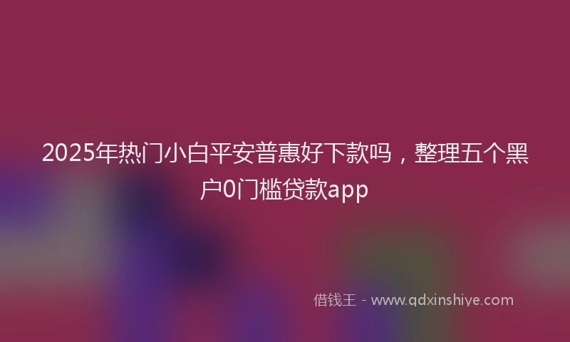 2025年热门小白平安普惠好下款吗，整理五个黑户0门槛贷款app