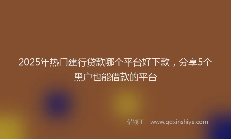 2025年热门建行贷款哪个平台好下款，分享5个黑户也能借款的平台