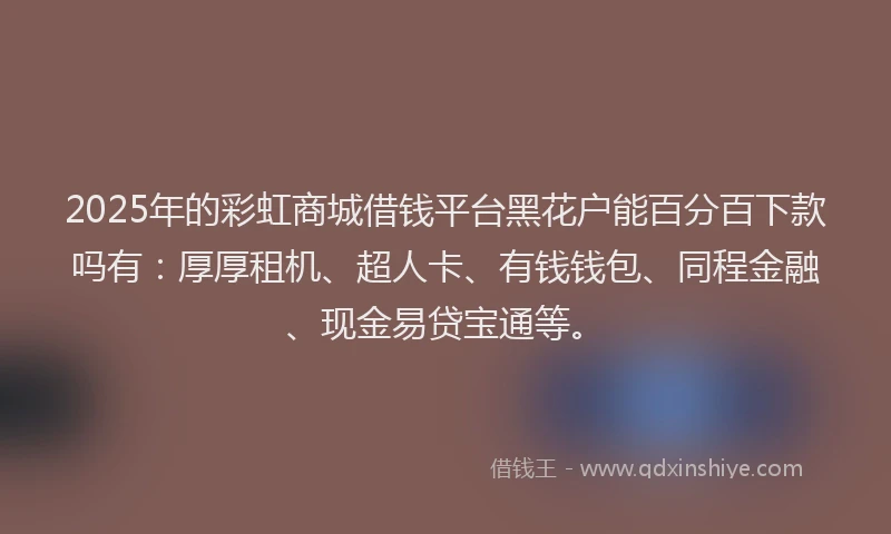 2025年的彩虹商城借钱平台黑花户能百分百下款吗有：厚厚租机、超人卡、有钱钱包、同程金融、现金易贷宝通等。