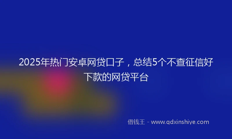 2025年热门安卓网贷口子，总结5个不查征信好下款的网贷平台