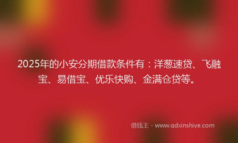 2025年的小安分期借款条件有：洋葱速贷、飞融宝、易借宝、优乐快购、金满仓贷等。