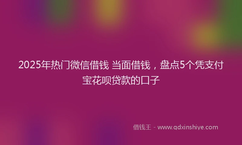 2025年热门微信借钱 当面借钱，盘点5个凭支付宝花呗贷款的口子