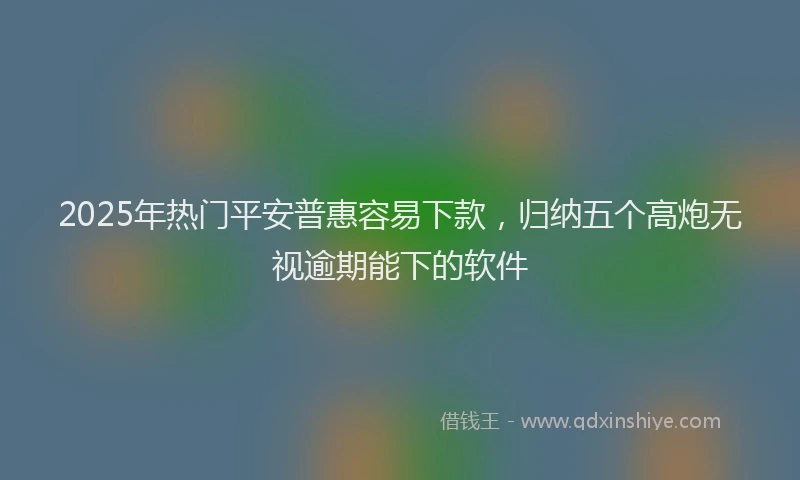 2025年热门平安普惠容易下款，归纳五个高炮无视逾期能下的软件