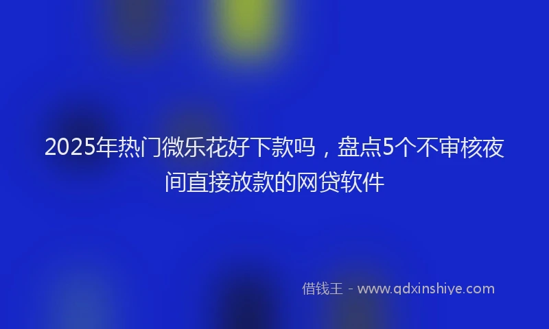 2025年热门微乐花好下款吗，盘点5个不审核夜间直接放款的网贷软件