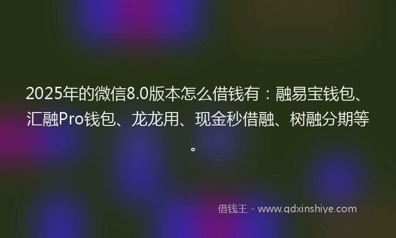 2025年的微信8.0版本怎么借钱有：融易宝钱包、汇融Pro钱包、龙龙用、现金秒借融、树融分期等。