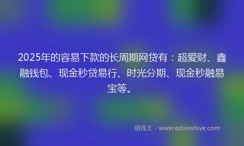 2025年的容易下款的长周期网贷有：超爱财、鑫融钱包、现金秒贷易行、时光分期、现金秒融易宝等。