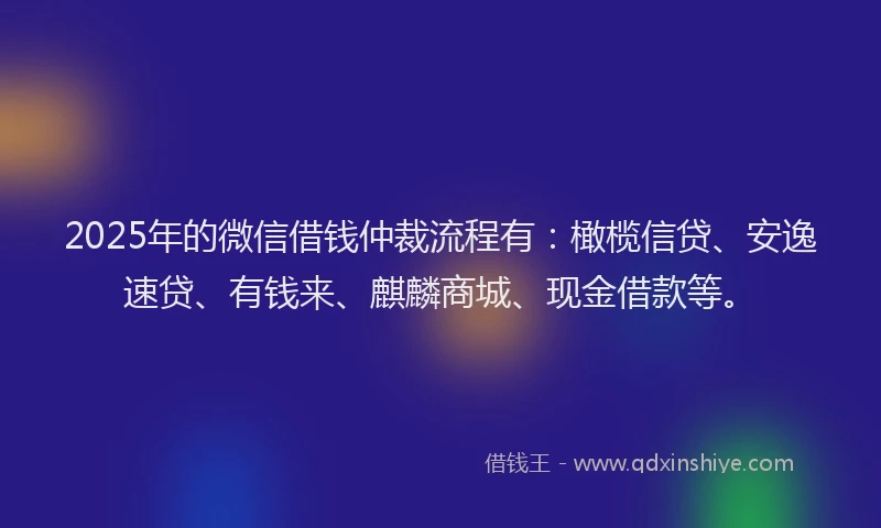 2025年的微信借钱仲裁流程有：橄榄信贷、安逸速贷、有钱来、麒麟商城、现金借款等。