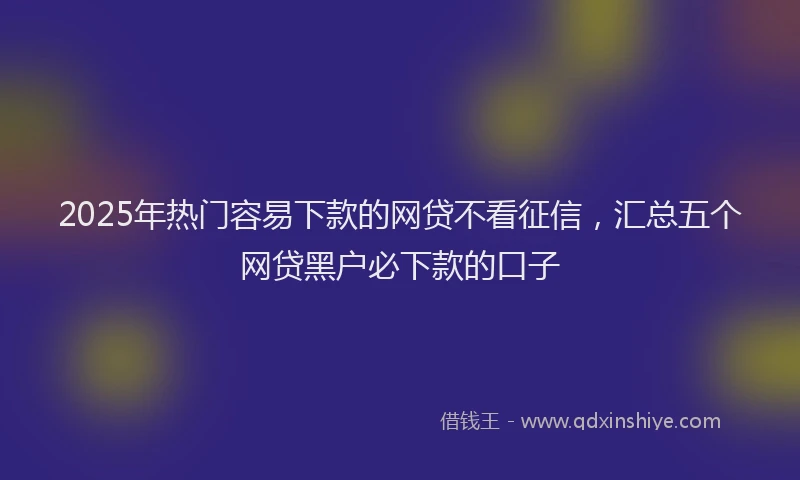 2025年热门容易下款的网贷不看征信，汇总五个网贷黑户必下款的口子