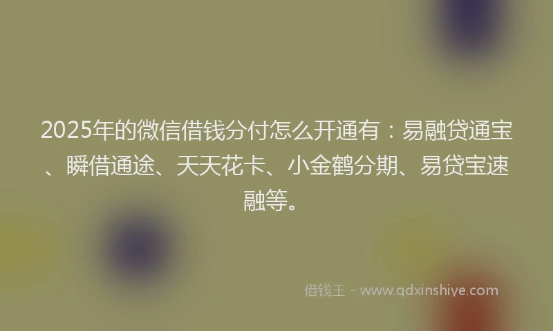 2025年的微信借钱分付怎么开通有：易融贷通宝、瞬借通途、天天花卡、小金鹤分期、易贷宝速融等。