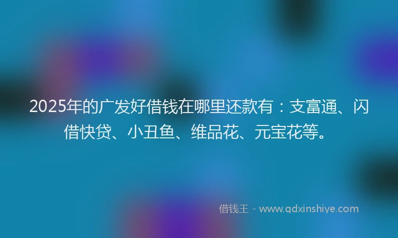 2025年的广发好借钱在哪里还款有：支富通、闪借快贷、小丑鱼、维品花、元宝花等。