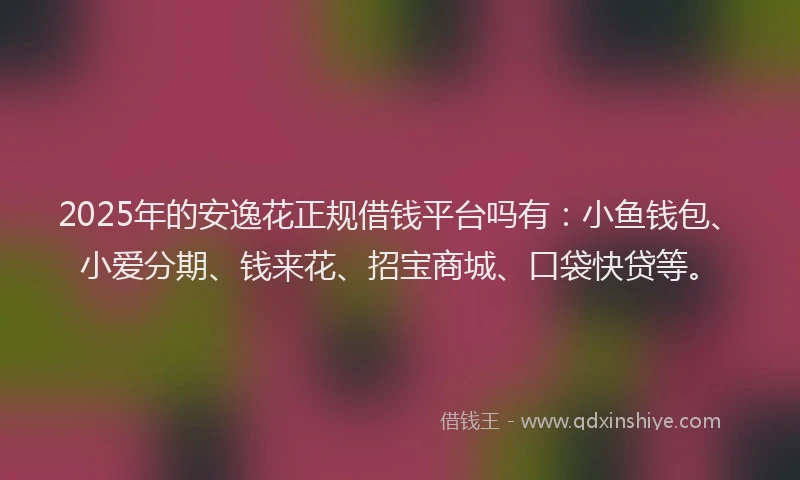 2025年的安逸花正规借钱平台吗有：小鱼钱包、小爱分期、钱来花、招宝商城、口袋快贷等。