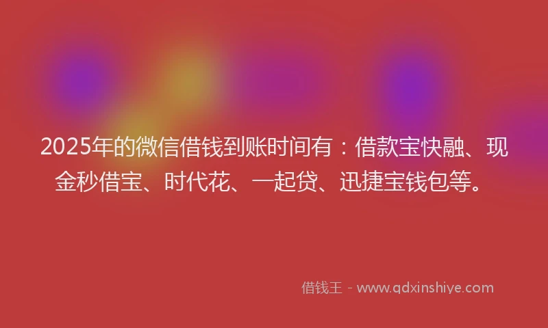 2025年的微信借钱到账时间有：借款宝快融、现金秒借宝、时代花、一起贷、迅捷宝钱包等。