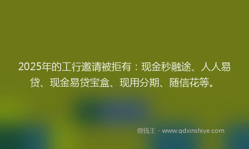 2025年的工行邀请被拒有：现金秒融途、人人易贷、现金易贷宝盒、现用分期、随信花等。