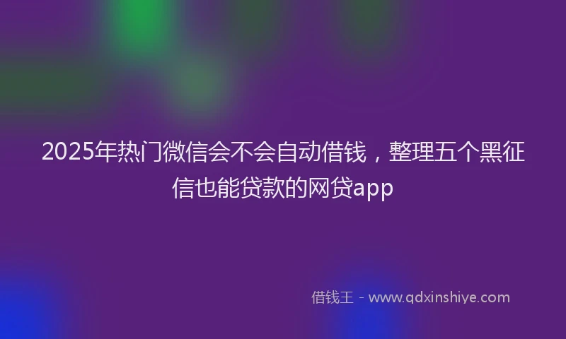 2025年热门微信会不会自动借钱，整理五个黑征信也能贷款的网贷app