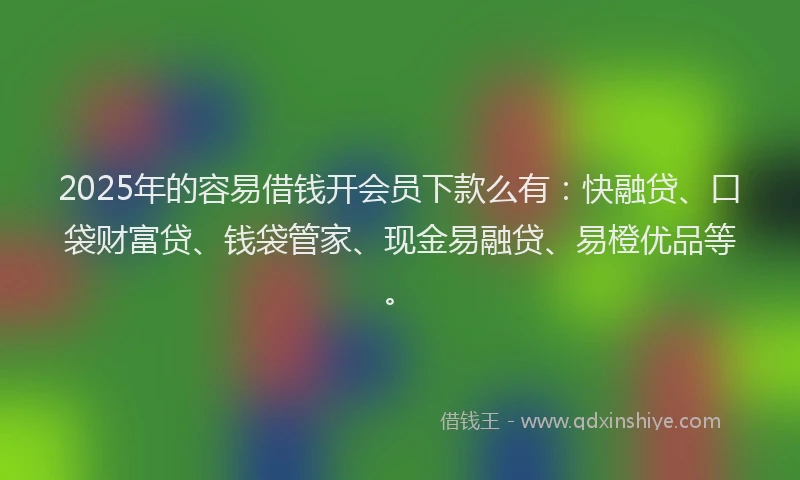 2025年的容易借钱开会员下款么有：快融贷、口袋财富贷、钱袋管家、现金易融贷、易橙优品等。