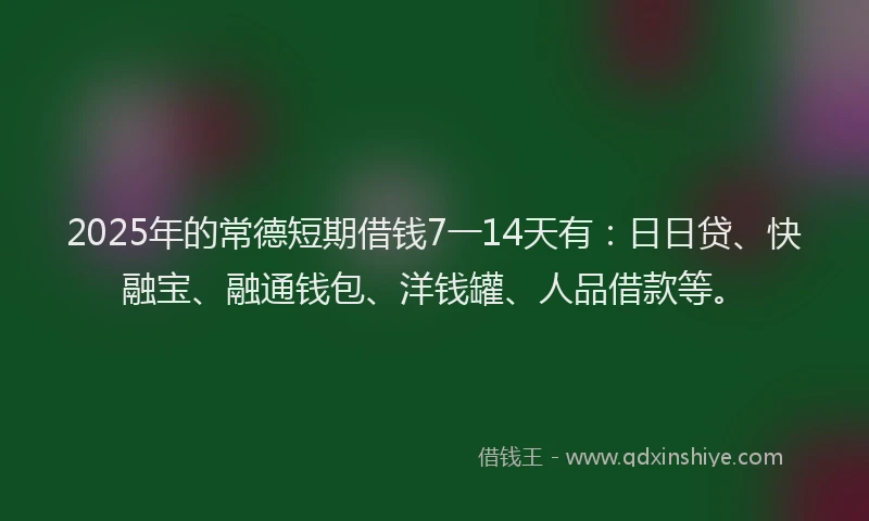 2025年的常德短期借钱7一14天有：日日贷、快融宝、融通钱包、洋钱罐、人品借款等。