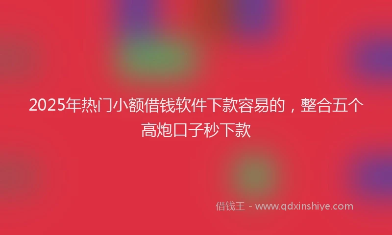 2025年热门小额借钱软件下款容易的，整合五个高炮口子秒下款