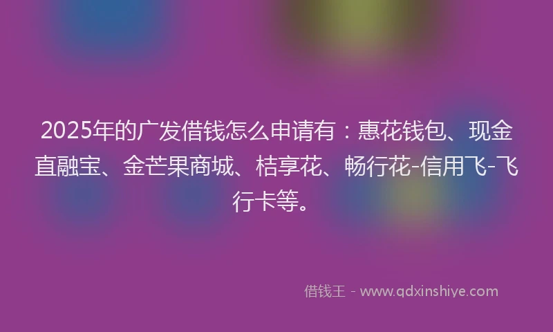 2025年的广发借钱怎么申请有：惠花钱包、现金直融宝、金芒果商城、桔享花、畅行花-信用飞-飞行卡等。