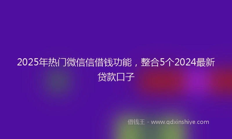 2025年热门微信信借钱功能，整合5个2024最新贷款口子