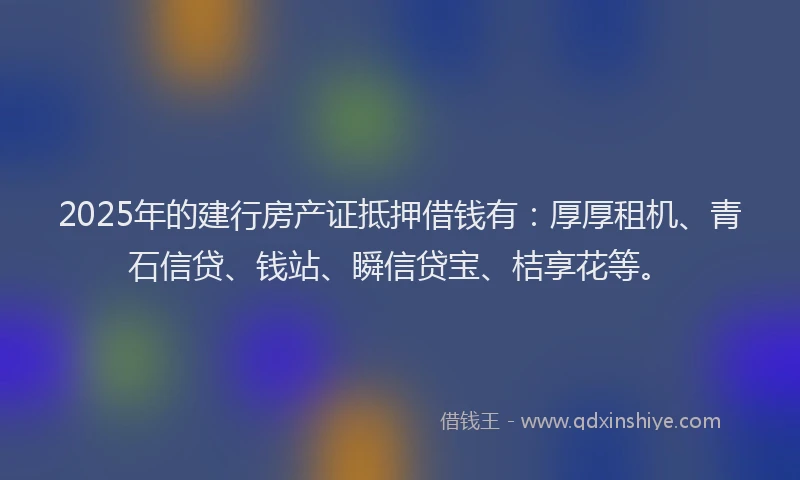 2025年的建行房产证抵押借钱有：厚厚租机、青石信贷、钱站、瞬信贷宝、桔享花等。